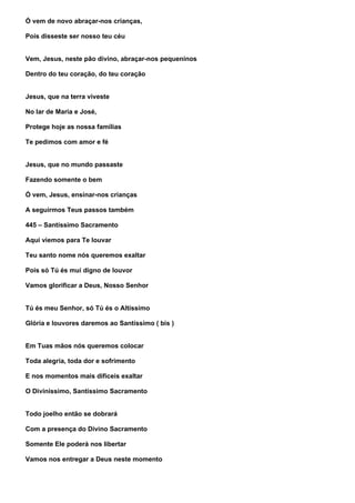 Ó vem de novo abraçar-nos crianças,

Pois disseste ser nosso teu céu


Vem, Jesus, neste pão divino, abraçar-nos pequeninos

Dentro do teu coração, do teu coração


Jesus, que na terra viveste

No lar de Maria e José,

Protege hoje as nossa famílias

Te pedimos com amor e fé


Jesus, que no mundo passaste

Fazendo somente o bem

Ó vem, Jesus, ensinar-nos crianças

A seguirmos Teus passos também

445 – Santíssimo Sacramento

Aqui viemos para Te louvar

Teu santo nome nós queremos exaltar

Pois só Tú és mui digno de louvor

Vamos glorificar a Deus, Nosso Senhor


Tú és meu Senhor, só Tú és o Altíssimo

Glória e louvores daremos ao Santíssimo ( bis )


Em Tuas mãos nós queremos colocar

Toda alegria, toda dor e sofrimento

E nos momentos mais difíceis exaltar

O Diviníssimo, Santíssimo Sacramento


Todo joelho então se dobrará

Com a presença do Divino Sacramento

Somente Ele poderá nos libertar

Vamos nos entregar a Deus neste momento
 