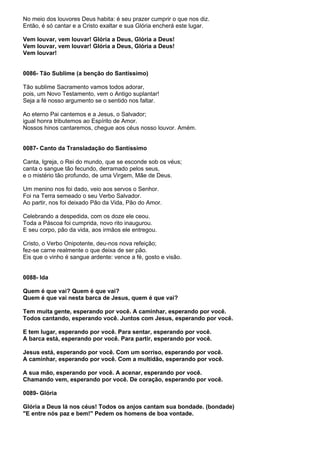 No meio dos louvores Deus habita: é seu prazer cumprir o que nos diz.
Então, é só cantar e a Cristo exaltar e sua Glória encherá este lugar.

Vem louvar, vem louvar! Glória a Deus, Glória a Deus!
Vem louvar, vem louvar! Glória a Deus, Glória a Deus!
Vem louvar!


0086- Tão Sublime (a benção do Santíssimo)

Tão sublime Sacramento vamos todos adorar,
pois, um Novo Testamento, vem o Antigo suplantar!
Seja a fé nosso argumento se o sentido nos faltar.

Ao eterno Pai cantemos e a Jesus, o Salvador;
igual honra tributemos ao Espírito de Amor.
Nossos hinos cantaremos, chegue aos céus nosso louvor. Amém.


0087- Canto da Transladação do Santíssimo

Canta, Igreja, o Rei do mundo, que se esconde sob os véus;
canta o sangue tão fecundo, derramado pelos seus,
e o mistério tão profundo, de uma Virgem, Mãe de Deus.

Um menino nos foi dado, veio aos servos o Senhor.
Foi na Terra semeado o seu Verbo Salvador.
Ao partir, nos foi deixado Pão da Vida, Pão do Amor.

Celebrando a despedida, com os doze ele ceou.
Toda a Páscoa foi cumprida, novo rito inaugurou.
E seu corpo, pão da vida, aos irmãos ele entregou.

Cristo, o Verbo Onipotente, deu-nos nova refeição;
fez-se carne realmente o que deixa de ser pão.
Eis que o vinho é sangue ardente: vence a fé, gosto e visão.


0088- Ida

Quem é que vai? Quem é que vai?
Quem é que vai nesta barca de Jesus, quem é que vai?

Tem muita gente, esperando por você. A caminhar, esperando por você.
Todos cantando, esperando você. Juntos com Jesus, esperando por você.

E tem lugar, esperando por você. Para sentar, esperando por você.
A barca está, esperando por você. Para partir, esperando por você.

Jesus está, esperando por você. Com um sorriso, esperando por você.
A caminhar, esperando por você. Com a multidão, esperando por você.

A sua mão, esperando por você. A acenar, esperando por você.
Chamando vem, esperando por você. De coração, esperando por você.

0089- Glória

Glória a Deus lá nos céus! Todos os anjos cantam sua bondade. (bondade)
"E entre nós paz e bem!" Pedem os homens de boa vontade.
 