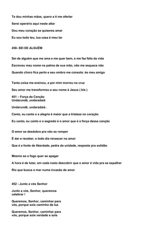 Te dou minhas mãos, quero a ti me ofertar

Serei operário aqui neste altar

Dou meu coração se quiseres amar

Eu sou todo teu, tua casa é meu lar


450- SEI DE ALGUÉM


Sei de alguém que me ama e me quer bem, e me faz feliz da vida

Escreveu meu nome na palma de sua mão, não me esquece não

Quando choro fica perto e seu ombro me consola: és meu amigo


Tanta coisa me ensinou, e por mim morreu na cruz

Seu amor me transformou e seu nome é Jesus ( bis )

451 – Força da Canção
Undarundê, undaradaiá

Undarundê, undaradaiá .

Canto, eu canto e a alegria é maior que a tristeza no coração

Eu canto, eu canto e o segredo é o amor que é a força dessa canção


O amor se desdobra pra não se romper

É dar e receber, e todo dia renascer no amor

Que é a fonte de liberdade, pedra da unidade, resposta pra solidão


Mesmo se o fogo quer se apagar

A hora é de lutar, em cada rosto descobrir que o amor é vida pra se espalhar

Rio que busca o mar numa invasão de amor



452 - Junto a vós Senhor

Junto a vós, Senhor, queremos
celebrar !

Queremos, Senhor, caminhar para
vós, porque sois caminho de luz

Queremos, Senhor, caminhar para
vós, porque sois verdade e sois
 