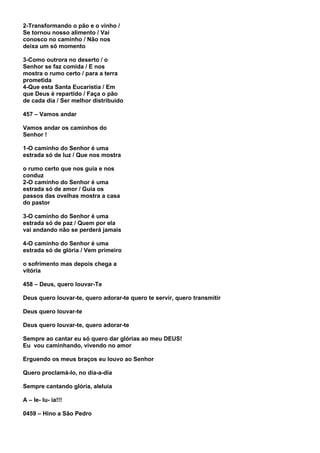 2-Transformando o pão e o vinho /
Se tornou nosso alimento / Vai
conosco no caminho / Não nos
deixa um só momento

3-Como outrora no deserto / o
Senhor se faz comida / E nos
mostra o rumo certo / para a terra
prometida
4-Que esta Santa Eucaristia / Em
que Deus é repartido / Faça o pão
de cada dia / Ser melhor distribuído

457 – Vamos andar

Vamos andar os caminhos do
Senhor !

1-O caminho do Senhor é uma
estrada só de luz / Que nos mostra

o rumo certo que nos guia e nos
conduz
2-O caminho do Senhor é uma
estrada só de amor / Guia os
passos das ovelhas mostra a casa
do pastor

3-O caminho do Senhor é uma
estrada só de paz / Quem por ela
vai andando não se perderá jamais

4-O caminho do Senhor é uma
estrada só de glória / Vem primeiro

o sofrimento mas depois chega a
vitória

458 – Deus, quero louvar-Te

Deus quero louvar-te, quero adorar-te quero te servir, quero transmitir

Deus quero louvar-te

Deus quero louvar-te, quero adorar-te

Sempre ao cantar eu só quero dar glórias ao meu DEUS!
Eu vou caminhando, vivendo no amor

Erguendo os meus braços eu louvo ao Senhor

Quero proclamá-lo, no dia-a-dia

Sempre cantando glória, aleluia

A – le- lu- ia!!!

0459 – Hino a São Pedro
 