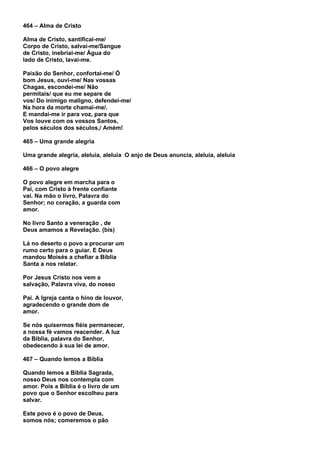 464 – Alma de Cristo

Alma de Cristo, santificai-me/
Corpo de Cristo, salvai-me/Sangue
de Cristo, inebriai-me/ Água do
lado de Cristo, lavai-me.

Paixão do Senhor, confortai-me/ Ó
bom Jesus, ouvi-me/ Nas vossas
Chagas, escondei-me/ Não
permitais/ que eu me separe de
vos/ Do inimigo maligno, defendei-me/
Na hora da morte chamai-me/.
E mandai-me ir para voz, para que
Vos louve com os vossos Santos,
pelos séculos dos séculos,/ Amém!

465 – Uma grande alegria

Uma grande alegria, aleluia, aleluia O anjo de Deus anuncia, aleluia, aleluia

466 – O povo alegre

O povo alegre em marcha para o
Pai, com Cristo à frente confiante
vai. Na mão o livro, Palavra do
Senhor; no coração, a guarda com
amor.

No livro Santo a veneração , de
Deus amamos a Revelação. (bis)

Lá no deserto o povo a procurar um
rumo certo para o guiar. E Deus
mandou Moisés a chefiar a Bíblia
Santa a nos relatar.

Por Jesus Cristo nos vem a
salvação, Palavra viva, do nosso

Pai. A Igreja canta o hino de louvor,
agradecendo o grande dom de
amor.

Se nós quisermos fiéis permanecer,
a nossa fé vamos reacender. A luz
da Bíblia, palavra do Senhor,
obedecendo à sua lei de amor.

467 – Quando lemos a Bíblia

Quando lemos a Bíblia Sagrada,
nosso Deus nos contempla com
amor. Pois a Bíblia é o livro de um
povo que o Senhor escolheu para
salvar.

Este povo é o povo de Deus,
somos nós; comeremos o pão
 