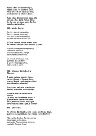 Nossa luta é pra construir paz,
nossa união vai plantar o amor.
Povo irmão é um povo que luta,
tendo sempre o olhar de Deus.

Tudo isto a Bíblia ensina, basta lêla
com os olhos da fé. Pois a Bíblia
é o livro de um povo que o Senhor
escolheu para salvar.

468 – Vinde, Senhor

Senhor, atendei os pedidos;
Senhor, escutai nossa voz,
pois sempre serão atendidos
aqueles que esperam em Vós.

|| Vinde, Senhor, visitar vosso povo;
em Jesus Cristo recriá-lo de novo. || (bis)

Vós sois nossa grande esperança,
certeza de libertação.
Mandai vosso Filho-Criança
ao mundo trazer salvação.

Do céu vai jorrar água viva,
que faz o deserto florir.
E quem esta graça cultiva,
feliz haverá de sorrir.


469 – Missa de Santa Beatriz
Abertura

É festa, é dia de alegria! Vamos
cantar, / louvar o Deus de Amor,
que em Beatriz realizou maravilhas,
louvado sejas, ó Senhor!

Tua estrela na fronte nos diz que
és luz a nos guiar, pois/ contigo

o viver é feliz e a Deus vamos
louvar!
Os anjos no céu entoam hinos, a
quem buscou Jesus com tanto
amor, também unidos aos anjos
cantemos: louvado sejas, ó Senhor

470 – Oferendas

No silêncio do claustro, uma oração se eleva a Deus,
qual incenso agradável, eis a nossa oferta Senhor!

Pão e vinho, Senhor, Te oferecemos
foi cansaço, enfim, labor,
que será o Teu corpo que alimenta,
recebei ó Deus de Amor!
 