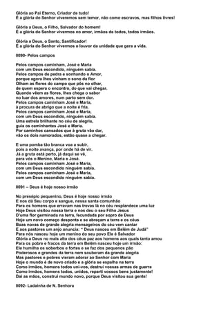 Glória ao Pai Eterno, Criador de tudo!
É a glória do Senhor viveremos sem temor, não como escravos, mas filhos livres!

Glória a Deus, o Filho, Salvador do homem!
É a glória do Senhor vivermos no amor, irmãos de todos, todos irmãos.

Glória a Deus, o Santo, Santificador!
É a glória do Senhor vivermos o louvor da unidade que gera a vida.

0090- Pelos campos

Pelos campos caminham, José e Maria
com um Deus escondido, ninguém sabia.
Pelos campos de pedra e sonhando o Amor,
porque agora lhes vinham o sono da flor
Olham as flores do campo que pôs no olhar,
de quem espera o encontro, do que vai chegar.
Quando vêem as flores, lhes chega o sabor
no luar dos amores, num parto sem dor.
Pelos campos caminham José e Maria,
à procura de abrigo que a noite é fria.
Pelos campos caminham José e Maria,
com um Deus escondido, ninguém sabia.
Uma estrela brilhante no céu de alegria,
guia os caminhantes José e Maria.
Por caminhos cansados que à gruta vão dar,
vão os dois namorados, estão quase a chegar.

E uma pomba tão branca voa a subir,
pois a noite avança, por onde há de vir.
Já a gruta está perto, já daqui se vê,
para vós o Menino, Maria e José.
Pelos campos caminham José e Maria,
com um Deus escondido ninguém sabia.
Pelos campos caminham José e Maria,
com um Deus escondido ninguém sabia.

0091 – Deus é hoje nosso irmão

No presépio pequenino, Deus é hoje nosso irmão
E nos dá Seu corpo e sangue, nessa santa comunhão
Para os homens que erravam nas trevas lá no céu resplandece uma luz
Hoje Deus visitou nossa terra e nos deu o seu Filho Jesus
D’uma flor germinada na terra, fecundada por sopro de Deus
Hoje um novo começo desponta e se abraçam a terra e os céus
Boas novas de grande alegria mensageiros do céu vem cantar
E aos pastores um anjo anuncia: “ Deus nasceu em Belém de Judá”
Para nós nasceu hoje um menino do seu povo Ele é Salvador
Glória a Deus no mais alto dos céus paz aos homens aos quais tanto amou
Para os pobre e fracos da terra em Belém nasceu hoje um irmão:
Ele humilha os soberbos e fortes e se faz dos pequenos pão
Poderosos e grandes da terra nem souberam da grande alegria
Mas pastores e pobres vieram adorar ao Senhor com Maria
Hoje o mundo é de novo criado e a glória se espalha na terra
Como irmãos, homens todos uni-vos, destruí vossas armas de guerra
Como irmãos, homens todos, unidos, reparti vossos bens justamente!
Daí as mãos, construí mundo novo, porque Deus visitou sua gente!

0092- Ladainha de N. Senhora
 