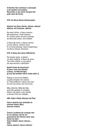 O Senhor fez conhecer a salvação
e às nações sua justiça.
Recordou o seu amor sempre fiel
pela casa de Israel.


478- Ao Deus Santo (Aclamação)


Aleluia! Ao Deus Santo, aleluia, aleluia!
Aleluia, mil hosanas, aleluia!

No ardor divino, o Deus menino,
tão pequenino, vinde aclamar.
É o nosso canto, de puro encanto,
ao Deus tão santo, vem exaltar!

A Deus tão terno, o Deus menino,
Louvor eterno, cantai ó céus.
E o mundo alcança, toda a esperança,
no Deus criança, Emanuel.

479- A festa dos dons (Ofertório)

No templo santo, a ofertar
um dom sublime, ó Deus de amor.
Teu Filho infante, a nos salvar
da vida escrava, Libertador!

Natal! Festa de harmonia!
O amor veio nos libertar
e Deus, na feliz liturgia,
||| nos faz também dons neste altar! ||

Repica o sino lá em Belém
e gente simples vem adorar.
E o Deus-Menino, salvar-nos vem
do mal, da morte, vem nos livrar.

Mãe oferente, Mãe tão feliz,
que tudo guarda no coração.
Assim, por todos o céu bendiz
e dá seu Filho em oblação.

480- Hoje é Natal (Abraço da Paz)

Vem e aperta com amizade as
minhas mãos! (Bis)
Somos irmãos!


Como é sublime de coração dar-
te um abraço, dar-te um
pouquinho do imenso amor que
Deus me deu!
Hoje é Natal! Jesus nasceu...
(bis)
Jesus nasceu! Jesus nasceu!
 