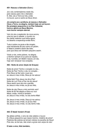 481- Nasceu o Salvador (Com.)

Já o céu contemplamos neste dia,
pois nasceu para nós o Salvador.
E, feliz, eis a Terra ao Céu unida
no louvor, puro e santo ao Deus Amor.

Já cumpriu-se a profecia, já nasceu o Salvador.
Céus e Terra, na alegria, cantam hoje um só louvor.
No presépio pequenino e no Pão Celestial,
honra e glória ao Deus Menino,
num louvor sempre eternal.

Vem do céu o esplendor de nova aurora,
uma luz que é celeste, o mundo viu.
No clarão redentor que brilha agora,
no deserto a esperança então floriu.

Tudo é pobre na gruta e tão singelo,
mas transborda de paz como um jardim.
E Natal é mistério assim tão belo,
pois quis Deus ser também pequeno assim.

Vindo a nós, entre pobres, na alegria,
o Senhor sempre é luz para as nações.
E se, humilde, em Belém nasceu um dia,
hoje vem renascer nos corações.

482 - Noite de amor (Ação de Graças)

Noite de amor! Tenho o coração no céu...
Noite de Paz! Tenho o céu no coração...
Pois Deus se faz tudo o que sou:
se Jesus é meu irmão, Deus já me salvou!

Noite feliz! Pois Jesus me dá a Paz!
Noite de Luz! Pois a Paz me dá Jesus!
Deus assim quis dar-me o perdão:
se Jesus é meu irmão, eu já sou feliz.

Noite de céu! Deus a mim sorrindo vem!
Noite de fé! Na alegria a Deus eu vou!
Maria, então, minha é também:
se Jesus é meu irmão, no céu tenho Mãe!

Se Jesus é meu irmão, Deus já me salvou
Se Jesus é meu irmão, eu já sou feliz
Se Jesus é meu irmão, no céu tenho mãe.



483- É Natal! Amém! (Final)

Na aldeia sofrida, o sino da vida celebra o louvor.
É o Deus pequenino que nasce menino, mistério de amor!
Pastores tão pobres se tornam nobres na escolha de Deus!
Pois reis, só de luta, não viram a gruta nem anjos do céu!

E bate o sino, feliz também,
 