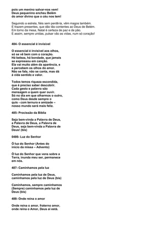 pois um menino salvar-nos vem!
Deus pequenino encheu Belém
do amor divino que o céu nos tem!

Seguindo a estrela, fiéis sem perdê-la, vêm magos também.
E trazem presentes, que dão tão contentes ao Deus de Belém.
Em torno da mesa, Natal é certeza de paz e de pão.
E assim, sempre unidas, pulsar vão as vidas, num só coração!


484- O essencial é invisível

O essencial é invisível aos olhos,
só se vê bem com o coração.
Há beleza, há bondade, que jamais
se expressou em canção.
Ela vai muito além da aparência, e
a percebem os olhos do amor.
Não se fala, não se canta, mas dá
à vida sentido e valor.

Todos temos riqueza escondida,
que é preciso saber descobrir.
Cada gesto e palavra são
mensagem a quem quer ouvir.
Só no dia em que olharmos o outro,
como Deus desde sempre o
quis - com ternura e amizade –
nosso mundo será mais feliz.

485- Procissão da Bíblia

Seja bem-vinda a Palavra de Deus,
a Palavra de Deus, a Palavra de
Deus, seja bem-vinda a Palavra de
Deus! (bis)

0486- Luz do Senhor

Ó luz do Senhor (Antes do
início da missa – Advento)

Ó luz do Senhor que vens sobre a
Terra, inunda meu ser, permanece
em nós.

487- Caminhamos pela luz

Caminhamos pela luz de Deus,
caminhamos pela luz de Deus (bis)

Caminhamos, sempre caminhamos
(Sempre) caminhamos pela luz de
Deus (bis)

488- Onde reina o amor

Onde reina o amor, fraterno amor,
onde reina o Amor, Deus aí está.
 