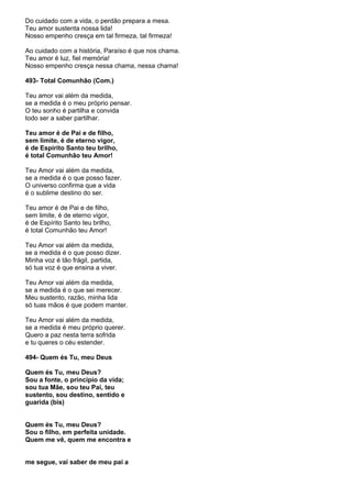 Do cuidado com a vida, o perdão prepara a mesa.
Teu amor sustenta nossa lida!
Nosso empenho cresça em tal firmeza, tal firmeza!

Ao cuidado com a história, Paraíso é que nos chama.
Teu amor é luz, fiel memória!
Nosso empenho cresça nessa chama, nessa chama!

493- Total Comunhão (Com.)

Teu amor vai além da medida,
se a medida é o meu próprio pensar.
O teu sonho é partilha e convida
todo ser a saber partilhar.

Teu amor é de Pai e de filho,
sem limite, é de eterno vigor,
é de Espírito Santo teu brilho,
é total Comunhão teu Amor!

Teu Amor vai além da medida,
se a medida é o que posso fazer.
O universo confirma que a vida
é o sublime destino do ser.

Teu amor é de Pai e de filho,
sem limite, é de eterno vigor,
é de Espírito Santo teu brilho,
é total Comunhão teu Amor!

Teu Amor vai além da medida,
se a medida é o que posso dizer.
Minha voz é tão frágil, partida,
só tua voz é que ensina a viver.

Teu Amor vai além da medida,
se a medida é o que sei merecer.
Meu sustento, razão, minha lida
só tuas mãos é que podem manter.

Teu Amor vai além da medida,
se a medida é meu próprio querer.
Quero a paz nesta terra sofrida
e tu queres o céu estender.

494- Quem és Tu, meu Deus

Quem és Tu, meu Deus?
Sou a fonte, o princípio da vida;
sou tua Mãe, sou teu Pai, teu
sustento, sou destino, sentido e
guarida (bis)


Quem és Tu, meu Deus?
Sou o filho, em perfeita unidade.
Quem me vê, quem me encontra e


me segue, vai saber de meu pai a
 