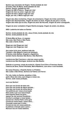 Senhor que nascestes da Virgem. Tende piedade de nós!
Ó Cristo, Filho de Maria, tende piedade de nós!
Senhor, Senhor, piedade de nós!
Virgem do SIM à Palavra, Rogai por nós!
Virgem do risco ao amor, rogai por nós!
Virgem de toda a alegria rogai por nós!
Rogai, por nós, ò Maria rogai por nós!

Virgem das altas montanhas, Virgem do entusiasmo, Virgem do irmão caminheiro.
Virgem dos desamparados, Virgem de todos os lares, Virgem da paz para o mundo.
Virgem das mãos que se doa, Virgem do amor tão fecundo, Virgem do amor consagrado.

Virgem do amor verdadeiro Virgem Rainha da Igreja, Virgem do amém, do aleluia,

0093- Ladainha de todos os Santos

Senhor, tende piedade de nós. Jesus Cristo, tende piedade de nós
Senhor, tende piedade de nós

Ó Santa Mãe de Deus, c’o esposo
São José, São Pedro e São Paulo,
São João e Santo André.

Rogai por nós! Rogai por nós!
Rogai por nós! Rogai por nós!

Aos anjos lá do céus, pedimos todo dia.
Também a São Miguel e Inácio de Antioquia
Ó Santos João Batista, Gregório e Agostinho,
também Santo Atanásio São Bento e São Martinho.

Lembrai-nos São Francisco, e dai-nos vosso auxílio.
Lembrai-nos São Domingos, lembrai-nos São Basílio.

Estêvão e Lourenço, sinais de muita fé, ó Santo Cura D’Ars e Francisco Xavier.
Catarina de Sena, Santa Felicidade, Maria Madalena, com amor e com bondade.

De nossa Diocese, o Espírito Santo é o Protetor,
São Judas e São Dimas, Senhora de Fátima com fervor.

Por nós, todos os Santos, perpétua e Inês,
pedi a Deus dos céus, que chegue a nossa vez.
Senhor, sede nossa proteção,

ouvi-nos Senhor!

Para que nos livreis de todo mal...
Para que nos livreis de algum pecado...
Para que nos livreis da morte eterna
Vos pedimos por vossa encarnação
Pela morte e por sua ressurreição
Pelo Espírito Santo de Amor...
Apesar de nós sermos Pecadores...
Conduzi e protegei a vossa Igreja...
Conservai o Santo Padre como guia
Conservai nosso bispo, nosso clero...
Concedei nossa paz e união...
Conservai-nos em nossa pastoral...
E pedimos a benção para o povo...
Renovai nos em nosso batismo.
 