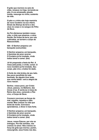 O grão que morrera no seio do
chão, renasce no trigo, tornando-se
pão. A uva amassada, pisada,
moída, ressurge no vinho, sustento
da vida.

O pão e o vinho são hoje memória
do novo Cordeiro na sua vitória.
Sinais da Aliança da terra e dos
céus no corpo e no sangue do Filho
de Deus.

Ao Pai ofertamos também nossa
vida, o chão que pisamos, a relva
florida. Os frutos da terra, por nós
cultivados, se tornem o corpo do
Ressuscitado.

504 - O Senhor preparou um
banquete (comunhão)

O Senhor preparou um banquete,
ó famintos de amor acorrei.
O Cordeiro já foi imolado, vinde
todos tomai e comei. (bis)

Já foi preparada a festa do Rei. A
mesa está posta, ó vinde, comei. O
novo Cordeiro já foi imolado. Seu
corpo, pão vivo, a todos foi dado.

A fonte da vida brotou de seu lado.
Seu povo escolhido foi nela
banhado. Se alguém tiver sede,
que venha beber: verá a alegria de
novo nascer.

Senhor, vosso povo, por Cristo
Jesus, passou, no Batismo, das
trevas à luz. E senta-se à mesa do
Reino dos céus, comendo o Pão
vivo, o Corpo de Deus.

Conosco convivem as forças do
mal: orgulho, injustiça e ódio
mortal. Mas cremos na vida que
brota da morte. Convosco
aprendemos, o Amor é mais forte.

O Senhor preparou um banquete,
ó famintos de amor acorrei.
O Cordeiro já foi imolado, vinde
todos tomai e comei. (bis)

Jesus, nossa Páscoa, por nós se
entregou. Por Ele remidos, nós
cremos no amor. Nós cremos na
força do grão que morreu; porém,
ressurgindo, seus frutos nos deu.
 