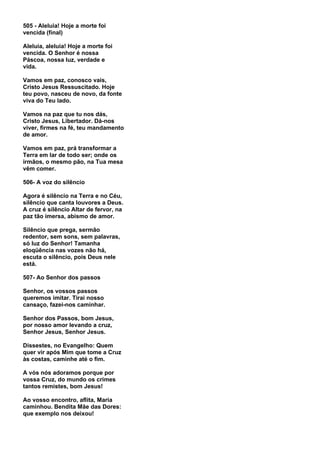 505 - Aleluia! Hoje a morte foi
vencida (final)

Aleluia, aleluia! Hoje a morte foi
vencida. O Senhor é nossa
Páscoa, nossa luz, verdade e
vida.

Vamos em paz, conosco vais,
Cristo Jesus Ressuscitado. Hoje
teu povo, nasceu de novo, da fonte
viva do Teu lado.

Vamos na paz que tu nos dás,
Cristo Jesus, Libertador. Dá-nos
viver, firmes na fé, teu mandamento
de amor.

Vamos em paz, prá transformar a
Terra em lar de todo ser; onde os
irmãos, o mesmo pão, na Tua mesa
vêm comer.

506- A voz do silêncio

Agora é silêncio na Terra e no Céu,
silêncio que canta louvores a Deus.
A cruz é silêncio Altar de fervor, na
paz tão imersa, abismo de amor.

Silêncio que prega, sermão
redentor, sem sons, sem palavras,
só luz do Senhor! Tamanha
eloqüência nas vozes não há,
escuta o silêncio, pois Deus nele
está.

507- Ao Senhor dos passos

Senhor, os vossos passos
queremos imitar. Tirai nosso
cansaço, fazei-nos caminhar.

Senhor dos Passos, bom Jesus,
por nosso amor levando a cruz,
Senhor Jesus, Senhor Jesus.

Dissestes, no Evangelho: Quem
quer vir após Mim que tome a Cruz
às costas, caminhe até o fim.

A vós nós adoramos porque por
vossa Cruz, do mundo os crimes
tantos remistes, bom Jesus!

Ao vosso encontro, aflita, Maria
caminhou. Bendita Mãe das Dores:
que exemplo nos deixou!
 