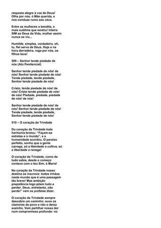 resposta alegre à voz de Deus!
Olha por nós, ó Mãe querida, e
nos conduze rumo aos céus.

Entre as mulheres a bendita, a
mais sublime que existiu! Inteira
SIM ao Deus da Vida, mulher assim
nunca se viu...

Humilde, simples, verdadeira, oh,
tu, fiel serva de Deus. Hoje e na
hora derradeira, roga por nós, os
filhos teus!

509 – Senhor tende piedade de
nós (Ato Penitencial)

Senhor tende piedade de nós! de
nós! Senhor tende piedade de nós!
Tende piedade, tende piedade,
Senhor tende piedade de nós!

Cristo, tende piedade de nós! de
nós! Cristo tende piedade de nós!
de nós! Piedade, piedade, piedade
de nós! de nós!

Senhor tende piedade de nós! de
nós! Senhor tende piedade de nós!
Tende piedade, tende piedade,
Senhor tende piedade de nós!

510 – O coração da Trindade

Do coração da Trindade toda
harmonia brotou: “Façam-se
estrelas e o mundo”, e a
humanidade acordou. O paraíso
perfeito, sonho que a gente
carrega, só a liberdade o cultiva, só
a liberdade o renega!

O coração da Trindade, como de
tudo sabia, desde o começo
contava com o teu Sim, ó Maria!

No coração da Trindade nosso
destino se inscreve: todos irmãos
neste mundo que é uma passagem
tão breve! Mas ambição
prepotência logo põem tudo a
perder. Deus, entretanto, não
perde!” vem os profetas dizer.

O coração da Trindade sempre
descobre um caminho: ouve os
clamores do povo e não o deixa
sozinho. Vem partilhar nossa dor
num compromisso profundo: no
 