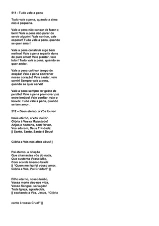 511 - Tudo vale a pena

Tudo vale a pena, quando a alma
não é pequena.

Vale a pena não cansar de fazer o
bem! Vale a pena não parar de
servir alguém! Vale sonhar, vale
esperar! Tudo vale a pena, quando
se quer amar!

Vale a pena construir algo bem
melhor! Vale a pena repartir dons
de puro amor! Vale plantar, vale
lutar! Tudo vale a pena, quando se
quer andar.

Vale a pena cultivar tempo de
oração! Vale a pena converter
nosso coração! Vale cantar, vale
sorrir! Sempre vale a pena,
quando se quer servir!

Vale a pena sempre ter gesto de
perdão! Vale a pena promover paz
entre irmãos! Vale confiar, vale o
louvor. Tudo vale a pena, quando
se tem amor.

512 – Deus eterno, a Vós louvor

Deus eterno, a Vós louvor.
Glória à Vossa Majestade!
Anjos e homens, com fervor,
Vos adoram, Deus Trindade:
|| Santo, Santo, Santo é Deus!


Glória a Vós nos altos céus! ||


Pai eterno, a criação
Que chamastes vós do nada,
Que sustenta Vossa Mão,
Com acorde imenso brada:
|| “Quem me fez foi vosso amor,
Glória a Vós, Pai Criador!” ||


Filho eterno, nosso Irmão,
Vossa morte deu-nos vida,
Vosso Sangue, salvação!
Toda Igreja, agradecida,
|| exaltando a Vós, Jesus, “Glória


cante à vossa Cruz!” ||
 