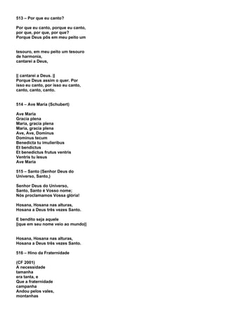 513 – Por que eu canto?

Por que eu canto, porque eu canto,
por que, por que, por que?
Porque Deus pôs em meu peito um


tesouro, em meu peito um tesouro
de harmonia,
cantarei a Deus,


|| cantarei a Deus. ||
Porque Deus assim o quer. Por
isso eu canto, por isso eu canto,
canto, canto, canto.


514 – Ave Maria (Schubert)

Ave Maria
Gracia plena
Maria, gracia plena
Maria, gracia plena
Ave, Ave, Dominus
Dominus tecum
Benedicta tu imulieribus
Et bendictus
Et benedictus frutus ventris
Ventris tu Iesus
Ave Maria

515 – Santo (Senhor Deus do
Universo, Santo,)

Senhor Deus do Universo,
Santo, Santo é Vosso nome;
Nós proclamamos Vossa glória!

Hosana, Hosana nas alturas,
Hosana a Deus três vezes Santo.

E bendito seja aquele
||que em seu nome veio ao mundo||


Hosana, Hosana nas alturas,
Hosana a Deus três vezes Santo.

516 – Hino da Fraternidade

(CF 2001)
A necessidade
tamanha
era tanta, e
Que a fraternidade
campanha
Andou pelos vales,
montanhas
 