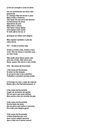 || Um só coração e uma só alma

Um só sentimento em favor dos
pequenos
E o desejo feliz de tornar o país
Mais irmão e fraterno
Vão fazer de nós povo do Senhor
Construtores do amor
Operários da paz
Mais fieis a Jesus
Vão fazer nossa Igreja
Uma Igreja mais santa
E mais plena de luz. ||

||| Erguer as mãos com alegria

Mas repartir também o pão de
cada dia |||.

517 – Cristo é minha vida

Cristo é minha vida, Cristo é meu
viver. Ele me amou e mandou que
eu ame você.

Não pode amar Deus quem não
ama seu irmão. Não serve pra
Deus, quem não serve o seu irmão.

518 – Na mesa da Eucaristia

1 Na mesa da Eucaristia,
O amor se faz doação
A um povo que vive e partilha,
Trabalha e constrói mundo irmão.


|| Comigo irá cear, o pão da vida ter
Quem até o fim fiel permanecer! ||


2 Na mesa da Eucaristia,
Lugar do encontro de iguais
Há um povo que quer justiça,
Que sonha com um mundo de paz.


3 Na mesa da Eucaristia,
Divina lição de amar.
Há um povo que sofre e caminha,
Pra vida com alegria gerar.


4 Na mesa da Eucaristia,
a festa fazemos por crer
que o povo alegre anuncia
que a vida vai a morte vencer.
 