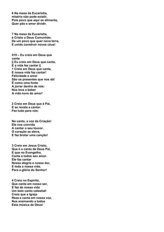 6 Na mesa da Eucaristia,
miséria não pode existir,
Pois povo que aqui se alimenta,
Quer pão e amor dividir.


7 Na mesa da Eucaristia,
é Cristo o Deus Comunhão.
De um povo que quer nova terra,
E unido construir novos céus!


519 – Eu creio em Deus que
canta
|| Eu creio em Deus que canta,
E a vida faz cantar ||
1 Creio em Deus que canta,
E nossa vida faz cantar!
Felicidade e amor
São os presentes que nos dá!
É como uma fonte
A jorrar dentro de nós:
Nos leva a beber
A vida nova do amor!


2 Creio em Deus que é Pai,
E se revela a cantar.
Fez tudo para nós:


No canto, a voz da Criação!
Ele nos convida
A cantar o seu louvor.
O coração se eleva,
E faz brotar uma canção!


3 Creio em Jesus Cristo,
Que é o canto de Deus Pai,
E que no Evangelho,
Canta a todos seu amor.
Ele faz cantar
Nossa alegria e nossa dor,
E toda a nossa vida,
Para a glória do Senhor!


4 Creio no Espirito,
Que canta em nosso ser,
E faz de nossa vida
Um belo canto celestial!
Creio que a Igreja
Reza e canta em nossa voz,
Nos ensinando a todos
Esta música de Deus!
 