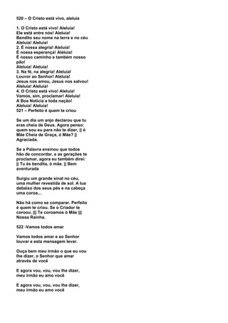 520 – O Cristo está vivo, aleluia

1. O Cristo está vivo! Aleluia!
Ele está entre nós! Aleluia!
Bendito seu nome na terra e no céu
Aleluia! Aleluia!
2. É nossa alegria! Aleluia!
É nossa esperança! Aleluia!
É nosso caminho e também nosso
pão!
Aleluia! Aleluia!
3. Na fé, na alegria! Aleluia!
Louvor ao Senhor! Aleluia!
Jesus nos amou, Jesus nos salvou!
Aleluia! Aleluia!
4. O Cristo está vivo! Aleluia!
Vamos, sim, proclamar! Aleluia!
A Boa Notícia a toda nação!
Aleluia! Aleluia!
521 – Perfeito é quem te criou

Se um dia um anjo declarou que tu
eras cheia de Deus. Agora penso:
quem sou eu para não te dizer, || ó
Mãe Cheia de Graça, ó Mãe? ||
Agraciada.

Se a Palavra ensinou que todos
hão de concordar, e as gerações te
proclamar, agora eu também direi:
|| Tu és bendita, ó mãe. || Bem
aventurada

Surgiu um grande sinal no céu,
uma mulher revestida de sol. A lua
debaixo dos seus pés e na cabeça
uma coroa...

Não há como se comparar. Perfeito
é quem te criou. Se o Criador te
coroou. ||| Te coroamos ó Mãe |||
Nossa Rainha.

522 -Vamos todos amar

Vamos todos amar e ao Senhor
louvar e esta mensagem levar.

Ouça bem meu irmão o que eu vou
lhe dizer, o Senhor que amar
através de você

E agora vou, vou, vou lhe dizer,
meu irmão eu amo você

E agora vou, vou, vou lhe dizer,
meu irmão eu amo você
 