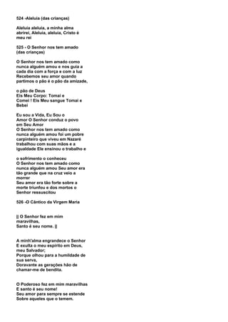 524 -Aleluia (das crianças)

Aleluia aleluia, a minha alma
abrirei, Aleluia, aleluia, Cristo é
meu rei

525 - O Senhor nos tem amado
(das crianças)

O Senhor nos tem amado como
nunca alguém amou e nos guia a
cada dia com a força e com a luz
Recebemos seu amor quando
partimos o pão é o pão da amizade,

o pão de Deus
Eis Meu Corpo: Tomai e
Comei ! Eis Meu sangue Tomai e
Bebei

Eu sou a Vida, Eu Sou o
Amor O Senhor conduz o povo
em Seu Amor
O Senhor nos tem amado como
nunca alguém amou foi um pobre
carpinteiro que viveu em Nazaré
trabalhou com suas mãos e a
igualdade Ele ensinou o trabalho e

o sofrimento o conheceu
O Senhor nos tem amado como
nunca alguém amou Seu amor era
tão grande que na cruz veio a
morrer
Seu amor era tão forte sobre a
morte triunfou e dos mortos o
Senhor ressuscitou

526 -O Cântico da Virgem Maria


|| O Senhor fez em mim
maravilhas,
Santo é seu nome. ||


A minh'alma engrandece o Senhor
E exulta o meu espírito em Deus,
meu Salvador;
Porque olhou para a humildade de
sua serva,
Doravante as gerações hão de
chamar-me de bendita.


O Poderoso fez em mim maravilhas
E santo é seu nome!
Seu amor para sempre se estende
Sobre aqueles que o temem.
 