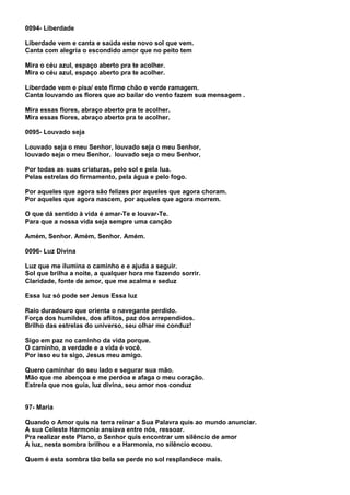0094- Liberdade

Liberdade vem e canta e saúda este novo sol que vem.
Canta com alegria o escondido amor que no peito tem

Mira o céu azul, espaço aberto pra te acolher.
Mira o céu azul, espaço aberto pra te acolher.

Liberdade vem e pisa/ este firme chão e verde ramagem.
Canta louvando as flores que ao bailar do vento fazem sua mensagem .

Mira essas flores, abraço aberto pra te acolher.
Mira essas flores, abraço aberto pra te acolher.

0095- Louvado seja

Louvado seja o meu Senhor, louvado seja o meu Senhor,
louvado seja o meu Senhor, louvado seja o meu Senhor,

Por todas as suas criaturas, pelo sol e pela lua.
Pelas estrelas do firmamento, pela água e pelo fogo.

Por aqueles que agora são felizes por aqueles que agora choram.
Por aqueles que agora nascem, por aqueles que agora morrem.

O que dá sentido à vida é amar-Te e louvar-Te.
Para que a nossa vida seja sempre uma canção

Amém, Senhor. Amém, Senhor. Amém.

0096- Luz Divina

Luz que me ilumina o caminho e e ajuda a seguir.
Sol que brilha a noite, a qualquer hora me fazendo sorrir.
Claridade, fonte de amor, que me acalma e seduz

Essa luz só pode ser Jesus Essa luz

Raio duradouro que orienta o navegante perdido.
Força dos humildes, dos aflitos, paz dos arrependidos.
Brilho das estrelas do universo, seu olhar me conduz!

Sigo em paz no caminho da vida porque.
O caminho, a verdade e a vida é você.
Por isso eu te sigo, Jesus meu amigo.

Quero caminhar do seu lado e segurar sua mão.
Mão que me abençoa e me perdoa e afaga o meu coração.
Estrela que nos guia, luz divina, seu amor nos conduz


97- Maria

Quando o Amor quis na terra reinar a Sua Palavra quis ao mundo anunciar.
A sua Celeste Harmonia ansiava entre nós, ressoar.
Pra realizar este Plano, o Senhor quis encontrar um silêncio de amor
A luz, nesta sombra brilhou e a Harmonia, no silêncio ecoou.

Quem é esta sombra tão bela se perde no sol resplandece mais.
 