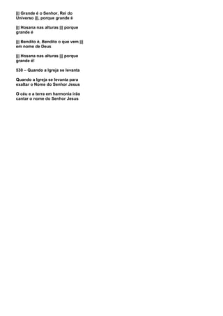 ||| Grande é o Senhor, Rei do
Universo |||, porque grande é

||| Hosana nas alturas ||| porque
grande é

||| Bendito é, Bendito o que vem |||
em nome de Deus

||| Hosana nas alturas ||| porque
grande é!

530 – Quando a Igreja se levanta

Quando a Igreja se levanta para
exaltar o Nome do Senhor Jesus

O céu e a terra em harmonia irão
cantar o nome do Senhor Jesus
 