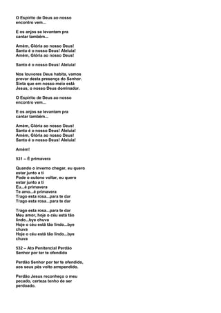 O Espírito de Deus ao nosso
encontro vem...

E os anjos se levantam pra
cantar também...

Amém, Glória ao nosso Deus!
Santo é o nosso Deus! Aleluia!
Amém, Glória ao nosso Deus!

Santo é o nosso Deus! Aleluia!

Nos louvores Deus habita, vamos
provar desta presença do Senhor.
Sinta que em nosso meio está
Jesus, o nosso Deus dominador.

O Espírito de Deus ao nosso
encontro vem...

E os anjos se levantam pra
cantar também...

Amém, Glória ao nosso Deus!
Santo é o nosso Deus! Aleluia!
Amém, Glória ao nosso Deus!
Santo é o nosso Deus! Aleluia!

Amém!

531 – É primavera

Quando o inverno chegar, eu quero
estar junto a ti
Pode o outono voltar, eu quero
estar junto a ti
Eu...é primavera
Te amo...é primavera
Trago esta rosa...para te dar
Trago esta rosa...para te dar

Trago esta rosa...para te dar
Meu amor, hoje o céu está tão
lindo...bye chuva
Hoje o céu está tão lindo...bye
chuva
Hoje o céu está tão lindo...bye
chuva

532 – Ato Penitencial Perdão
Senhor por ter te ofendido

Perdão Senhor por ter te ofendido,
aos seus pés volto arrependido.

Perdão Jesus reconheço o meu
pecado, certeza tenho de ser
perdoado.
 