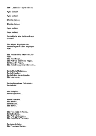 534 – Ladainha – Kyrie eleison

Kyrie eleison

Kyrie eleison

Christe eleison

Christe eleison

Kyrie eleison

Kyrie eleison

Santa Maria, Mãe de Deus Rogai
por nós!


São Miguel Rogai por nós!
Santos anjos de Deus Rogai por
nós!


São João Batista Intercedei por
nós!
São José Rogai...
São Pedro e São Paulo Rogai...
Santo André Rogai...
São João Evangelista Intercedei...


Santa Maria Madalena...
Santo Estevão...
Santo Inácio de Antioquia...
São Lourenço...


Santas Perpetua e Felicidade...
Santa Inês...


São Gregório...
Santo Agostinho...


Santo Atanásio...
São Basílio...
Santa Luzia...
São Bento...


São Francisco de Assis...
Santa Bárbara...
São Pedro Crisólogo...
São João Maria Vianney...


Santo Ambrósio...
São Francisco Xavier...
 
