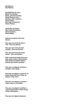 São Marcos...
São Mateus...


São Martinho de Lima...
Beato Frei Galvão...
Beato José de Anchieta...
Santa Rosa de Lima...
Santana e São Joaquim...
Santa Isabel...
São João Crisóstomo...
Santo Afonso...


Santa Rita de Cássia...
São Tomás de Aquino...
Santo Anselmo...
Santa Bakita...


Sede-nos propício, Ouvi-nos
Senhor.

Para que nos livreis de todo o
mal... Ouvi-nos Senhor.

Para que nos livreis de todo
pecado... Ouvi-nos Senhor.

Para que nos livreis da morte
eterna... Ouvi-nos Senhor.

Pela vossa encarnação.Ouvi-nos...
Pela vossa morte e ressurreição...
Pela efusão do Espírito Santo...
Apesar dos nossos pecados...


Para que vos digneis conduzir e
proteger vossa Igreja...


Para que vos digneis conservar no
Vosso Santo Serviço o Papa, os
Bispos e todo clero...


Para que vos digneis conceder a
todos a paz e a concórdia...


Para que vos digneis manifestar
vossa misericórdia a todos os que
sofrem tribulações...


Para que vos digneis abençoar
 