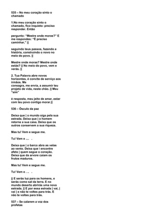 535 – No meu coração sinto o
chamado

1.No meu coração sinto o
chamado, fico inquieto: preciso
responder. Então

pergunto: “Mestre onde moras?” E
me respondes: “É preciso
caminhar,” ||

seguindo teus passos, fazendo a
história, construindo o novo no
meio do povo. ||

Mestre onde moras? Mestre onde
estás? || No meio do povo, vem e
verás. ||

2. Tua Palavra abre novos
horizontes, é convite de serviço aos
irmãos. Me
consagra, me envia, a assumir teu
projeto de vida, neste chão. || Meu
“sim”

é resposta, meu jeito de amar, estar
com teu povo contigo morar.||

536 – Ósculo da paz

Deixa que | o mundo siga pela sua
estrada. Deixa que | o homem
retorne a sua casa. Deixa que os
outros conservem a sua riqueza.

Mas tu! Vem e segue me.

Tu! Vem e .... .

Deixa que | o barco abra as velas
ao vento. Deixa que  encontre
afeto | quem segue o coração.
Deixa que da arvore caiam os
frutos maduros.

Mas tu! Vem e segue me.

Tu! Vem e . .. .

|| E serás luz para os homens, e
serás como sal da terra. E no
mundo deserto abrirás uma nova
estrada. || E por essa estrada | vai, |
vai | e não te voltes para trás. E
não te voltes para trás.

537 – Se calarem a voz dos
profetas
 