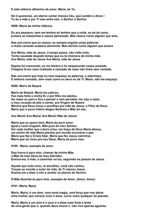 E este silêncio altíssimo de amor. Maria, és Tu.

De ti queremos, um eterno cantar imenso Céu, que contêm o Amor /
Tu és a mãe e por Ti veio entre nós, o Senhor o Senhor

0098- Maria de minha infância

Eu era pequeno, nem me lembro só lembro que a noite, ao pé da cama,
juntava as mãozinhas e rezava apressado. Mas rezava como alguém que ama.

Nas ave-maria que eu rezava, eu sempre engolia umas palavras
e muito cansado acabava dormindo. Mas dormia como alguém que amava

Ave Maria, mãe de Jesus, o tempo passa, não volta mais.
Tenho saudade daquele tempo que eu te chamava de minha mãe.
Ave Maria, mãe de Jesus Ave Maria, mãe de Jesus

Depois fui crescendo, eu me lembro e fui esquecendo nossa amizade.
Chegava lá em casa chateado e cansado de rezar não tinha nem vontade.

Nas ave-maria que hoje eu rezo esqueço as palavras, e adormeço.
E embora cansado, sem rezar como eu devo eu de Ti, Maria, não me esqueço.

0099- Maria de Nazaré

Maria de Nazaré, Maria me cativou;
Fez mais forte a minha fé, e por filho me adotou.
As vezes eu paro e fico a pensar e sem perceber me vejo a rezar,
o meu coração se põe a cantar, pra Virgem de Nazaré
Menina que Deus amou e escolheu pra mãe de Jesus, o Filho de Deus.
Maria que o povo inteiro elegeu Senhora e Mãe do céu.

Ave Maria! Ave Maria! Ave Maria! Mãe de Jesus!

Maria que eu quero bem, Maria do puro amor.
Igual a você ninguém, Mãe pura do meu Senhor.
Em cada mulher que a terra criou, um traço de Deus Maria deixou,
um sonho de mãe Maria plantou pro mundo encontrar a paz.
Maria que fez o Cristo falar, Maria que fez Jesus caminhar,
Maria que só viveu pra seu Deus, Maria do povo meu.

0100 - Maria, exemplo de amor.

Que honra é para mim, chamar de minha Mãe,
a Mãe de meu Deus,do meu Salvador.
Ensina-me, ó mãe, a caminhar na luz, seguindo os passos de Jesus.

Aquele que tudo criou, te escolheu, você não vacilou.
Trouxe ao mundo o autor da vida, de Ti nasceu Jesus.
Ensina-me a dizer o sim e aceitar os planos do Senhor.

Ó Mãe Querida és para mim, exemplo de Amor. (Amor, Amor)

0101- Maria, Maria

Maria, Maria, é um dom, uma certa magia, uma força que nos alerta.
Uma mulher que merece viver e amar, como outra qualquer do planeta.

Maria, Maria é um som é o suor é a dose mais forte e lenta
de uma gente que ri, quando deve chorar e não vive apenas agüenta.
 