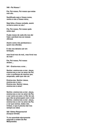 540 - Pai Nosso !

Pai, Pai nosso, Pai nosso que estas
nos céu.

Santificado seja o Vosso nome,
venha a nós o Vosso reino,

Seja feita a Vossa vontade, assim
na terra como no céu !

Pai, Pai nosso, Pai nosso quês
estas aqui

O pão nosso de cada dia nos daí
hoje e perdoai-nos as nossas
ofensas

Assim como nós perdoamos a
quem nos ofendeu

E não nos deixeis cair em
tentação,

mas livrai-nos do mal,, mas livrai nos
do mal !

Pai, Pai nosso, Pai nosso
Amém....

541 - Ensina-nos a orar...

Senhor, ensina-nos a orar. Jesus,
ensina-nos a crer no amor do Pai,
a ter a confiança do menino que,
amparado, sabe que não cai.

Ensina-nos, Senhor Jesus,
ensina-nos a orar...
Ensina-nos, Senhor Jesus,
ensina-nos a amar!


Senhor, ensina-nos a orar. Jesus,
ensina-nos a crer no amor do Pai,
a ser como as aves e a flor do val,
que não se preocupam com o mal.
Senhor, ensina-nos a orar. Jesus,
ensina-nos a crer no amor do Pai,
a ver que somos, todos nós,
irmãos, e que é preciso dar-nos
sempre as mãos

542 -Salmo Responsorial
(Corpus Christi)

Tu és sacerdote eternamente
segundo a ordem Do Rei
Melquisedec
 