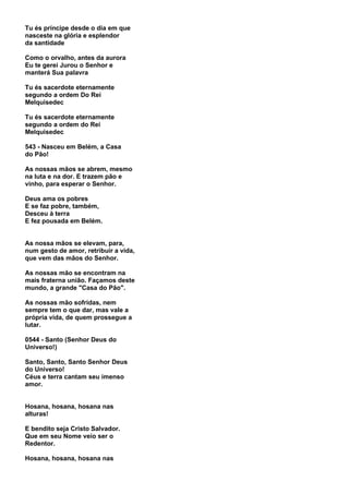 Tu és príncipe desde o dia em que
nasceste na glória e esplendor
da santidade

Como o orvalho, antes da aurora
Eu te gerei Jurou o Senhor e
manterá Sua palavra

Tu és sacerdote eternamente
segundo a ordem Do Rei
Melquisedec

Tu és sacerdote eternamente
segundo a ordem do Rei
Melquisedec

543 - Nasceu em Belém, a Casa
do Pão!

As nossas mãos se abrem, mesmo
na luta e na dor. E trazem pão e
vinho, para esperar o Senhor.

Deus ama os pobres
E se faz pobre, também,
Desceu à terra
E fez pousada em Belém.


As nossa mãos se elevam, para,
num gesto de amor, retribuir a vida,
que vem das mãos do Senhor.

As nossas mão se encontram na
mais fraterna união. Façamos deste
mundo, a grande "Casa do Pão".

As nossas mão sofridas, nem
sempre tem o que dar, mas vale a
própria vida, de quem prossegue a
lutar.

0544 - Santo (Senhor Deus do
Universo!)

Santo, Santo, Santo Senhor Deus
do Universo!
Céus e terra cantam seu imenso
amor.


Hosana, hosana, hosana nas
alturas!

E bendito seja Cristo Salvador.
Que em seu Nome veio ser o
Redentor.

Hosana, hosana, hosana nas
 