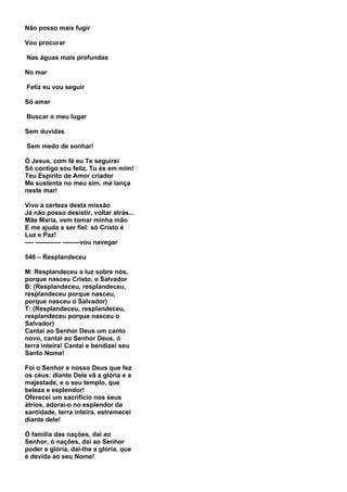 Não posso mais fugir

Vou procurar

Nas águas mais profundas

No mar

Feliz eu vou seguir

Só amar

Buscar o meu lugar

Sem duvidas

Sem medo de sonhar!

Ó Jesus, com fé eu Te seguirei
Só contigo sou feliz, Tu és em mim!
Teu Espirito de Amor criador
Me sustenta no meu sim, me lança
neste mar!

Vivo a certeza desta missão
Já não posso desistir, voltar atrás...
Mãe Maria, vem tomar minha mão
E me ajuda a ser fiel: só Cristo é
Luz e Paz!
---- ------------ --------vou navegar

546 – Resplandeceu

M: Resplandeceu a luz sobre nós,
porque nasceu Cristo, o Salvador
B: (Resplandeceu, resplandeceu,
resplandeceu porque nasceu,
porque nasceu o Salvador)
T: (Resplandeceu, resplandeceu,
resplandeceu porque nasceu o
Salvador)
Cantai ao Senhor Deus um canto
novo, cantai ao Senhor Deus, ó
terra inteira! Cantai e bendizei seu
Santo Nome!

Foi o Senhor e nosso Deus que fez
os céus: diante Dele vã a glória e a
majestade, e o seu templo, que
beleza e esplendor!
Oferecei um sacrifício nos seus
átrios, adorai-o no esplendor da
santidade, terra inteira, estremecei
diante dele!

Ó família das nações, dai ao
Senhor, ó nações, dai ao Senhor
poder e glória, dai-lhe a glória, que
é devida ao seu Nome!
 