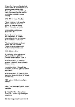 Evangelho é semear liberdade, é
viver unidos/ É levar esperança ao
mundo que chora perdido/
Evangelho é romper cadeias, é
abrir sepulcros/ || Não o busque
morto, que ele está entre os
vivos ||

548 – Glória in excelsis Deo

Vinde Cristãos, vinde à porfia
Hinos cantemos em louvor
Hinos de paz e de alegria
Hinos dos anjos do Senhor

Glóóóóóóóóóóóóóóóória
In excelsis Deo

Foi nesta noite venturosa
Do nascimento do Senhor
Que anjos em voz harmoniosa
Deram a Cristo seu louvor

Vinde junta-vos aos pastores
Vinde com eles à Belém
Vinde correndo pressurosos
O Salvador enfim nos vem

549 – Glória a Deus

|| Cantamos glória, cantamos
glória, cantamos glória ao
Senhor Deus dos altos céus! ||

Cantamos glória ao Pai eterno
criador, cantamos glória pelo seu
imenso amor.

Cantamos glória a Jesus Cristo
Salvador, cantamos glória pelo bem
da sua dor.

Cantamos glória ao Santo Espírito
do amor, cantamos glória ao nosso
Santificador.

550 – Jesus Cristo, ontem, hoje e
sempre


550 – Jesus Cristo, ontem, hoje e
sempre

|| Jesus Cristo, ontem, hoje e
Sempre! Ontem, hoje e sempre,
Aleluia! ||

Ele é a imagem do Deus invisível
 