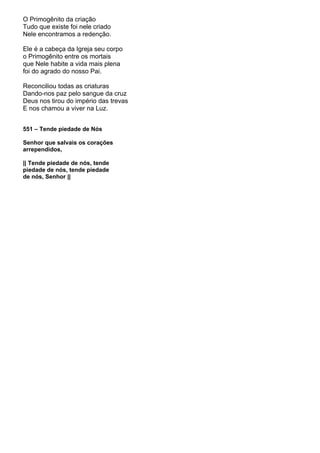 O Primogênito da criação
Tudo que existe foi nele criado
Nele encontramos a redenção.

Ele é a cabeça da Igreja seu corpo
o Primogênito entre os mortais
que Nele habite a vida mais plena
foi do agrado do nosso Pai.

Reconciliou todas as criaturas
Dando-nos paz pelo sangue da cruz
Deus nos tirou do império das trevas
E nos chamou a viver na Luz.


551 – Tende piedade de Nós

Senhor que salvais os corações
arrependidos,

|| Tende piedade de nós, tende
piedade de nós, tende piedade
de nós, Senhor ||
 