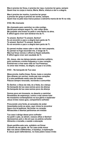 Mas é preciso ter força, é preciso ter raça, é preciso ter gana, sempre
Quem traz no corpo a marca, Maria, Maria, mistura a dor e a alegria.

Mas é preciso ter manha, é preciso ter graça
é preciso ter graça é preciso ter sonho, sempre.
Quem traz na pele essa marca possui a estranha mania de ter fé na vida.

0102- Me chamaste

Me chamaste para caminhar na vida contigo.
Decidi para sempre seguir-Te, não voltar atrás.
Me puseste uma brasa no peito e uma flecha na alma.
É difícil agora viver sem lembrar-me de Ti.

Te amarei, Senhor! Te amarei, Senhor!
Eu só encontro a paz e a alegria bem perto de Ti.
Te amarei, Senhor! Te amarei, Senhor!
Eu só encontro a paz e a alegria bem perto de Ti.

Eu pensei muitas vezes calar e não dar nem resposta.
Eu pensei na fuga esconder-me, ir longe de Ti.
Mas tua força venceu e afinal eu fiquei seduzido.
É difícil agora viver sem saudade de Ti.

Oh, Jesus, não me deixes jamais caminhar solitário,
pois conheces a minha fraqueza e o meu coração.
Ensinai-me a viver essa vida na Tua Presença,
no amor dos irmãos, na alegria, na paz e na união.

0103 - No banquete de Tua casa

Mesa pronta, toalha limpa, flores, luzes e canções
Nos olhares um sorriso, muita paz nos corações
É a ceia partilhada nesta casa de irmãos
Páscoa sempre renovada, recriando a comunhão

És Senhor, o Deus da vida, és a festa, és a dança
No banquete de tua casa somos povo da aliança
No banquete de tua casa somos povo da aliança

Somos povo em travessia, no deserto a caminhar
Revestidos de esperança, contra o mal vamos lutar
Na montanha contemplamos na sua glória e esplendor
Jesus Cristo nosso guia, companheiro sofredor

Procurando uma fonte, já cansados de andar
Assentados junto ao poço, aqui vimos te encontrar
Água viva te pedimos, faz brotar no coração
Renascidos e libertos partiremos em missão

Tua casa é abrigo desse povo sofredor
Ao partir o pão, se abrem, nossos olhos ó Senhor!
Apressemos pois o dia em que os pobres acharão
Alimento e moradia, a saúde e educação

Quem partilha esta ceia, solidário vai firmar
O direito de ser gente, de Ter casa onde morar
Não nos deixe indiferentes, à injustiça, à exploração
É Jesus quem defendemos, no mais pobre nosso irmão
 