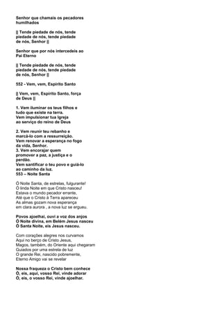 Senhor que chamais os pecadores
humilhados

|| Tende piedade de nós, tende
piedade de nós, tende piedade
de nós, Senhor ||

Senhor que por nós intercedeis ao
Pai Eterno

|| Tende piedade de nós, tende
piedade de nós, tende piedade
de nós, Senhor ||

552 - Vem, vem, Espírito Santo

|| Vem, vem, Espírito Santo, força
de Deus ||

1. Vem iluminar os teus filhos e
tudo que existe na terra.
Vem impulsionar tua Igreja
ao serviço do reino de Deus

2. Vem reunir teu rebanho e
marcá-lo com a ressurreição.
Vem renovar a esperança no fogo
da vida, Senhor.
3. Vem encorajar quem
promover a paz, a justiça e o
perdão.
Vem santificar o teu povo e guiá-lo
ao caminho da luz.
553 – Noite Santa

Ó Noite Santa, de estrelas, fulgurante!
Ó linda Noite em que Cristo nasceu!
Estava o mundo pecador errante,
Até que o Cristo à Terra apareceu
As almas gozam nova esperança
em clara aurora , a nova luz se ergueu.

Povos ajoelhai, ouvi a voz dos anjos
Ó Noite divina, em Belém Jesus nasceu
Ó Santa Noite, eis Jesus nasceu.

Com corações alegres nos curvamos
Aqui no berço de Cristo Jesus,
Magos, também, do Oriente aqui chegaram
Guiados por uma estrela de luz
O grande Rei, nascido pobremente,
Eterno Amigo vai se revelar

Nossa fraqueza o Cristo bem conhece
Ó, eis, aqui, vosso Rei, vinde adorar
Ó, eis, o vosso Rei, vinde ajoelhar.
 