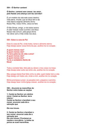 554 – Ó Senhor cantarei

Ó Senhor, cantarei sem cessar, teu amor,
pois fizeste uma aliança com teu servidor!

É um mistério de vida este nosso destino:
Vida plena, imortal, que só Deus tem e dá.
Vida eterna exigindo alimento divino
Nosso Pão, nosso Vinho, Jesus se fará.

Ó São Dimas, amigo, a nós todos ensina
A calar nossas vozes ouvindo a de Deus
Nossa vida comum, pela graça divina
Vai vibrar com a Vida vivida nos céus.


555 - Esta é a ceia do Pai

Esta é a ceia do Pai, vinde todos, tomai o alimento eterno.
Hoje desejo saciar vossa fome de paz, acolhei-me no coração.

A quem iremos nós?
A quem iremos nós?
Tu tens palavras de vida e amor!
A quem iremos nós?
A quem iremos nós?
Tu és o verdadeiro Santo de
Deus!


Toda a verdade falei, feito pão eu deixei o meu corpo na mesa.
Hoje desejo estar outra vez entre vós, acolhei-me no coração.

Meu sangue deixei ficar feito vinho no altar, quem beber tem a vida.
Hoje desejo unir todos vós; vinde a mim, acolhei-me no coração.

Minha promessa cumpri, os pecados remi, preparai o caminho.
Hoje desejo fazer minha Igreja crescer, acolhei-me no coração.


556 – Anunciai as maravilhas do
Senhor entre todas as nações

1. Cantai ao Senhor um cântico
novo/. Cantai ao Senhor, terra
inteira./
Cantai ao Senhor e bendizei o seu
nome/, anunciai cada dia a
salvação que

Ele nos trouxe.

2. Cantai ao Senhor e bendizei o
seu nome/, anunciai cada dia a
salvação que
Ele nos trouxe./ Proclamai as
nações a sua glória ,/ a todos os
povos as suas maravilhas.
 