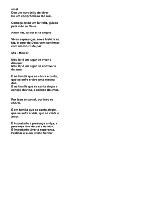 sinal
Deu um novo jeito de viver
De um compromisso tão real.

Começa então um lar feliz, guiado
pela mão de Deus

Amor fiel, na dor e na alegria

Vivas esperanças, nova história se
faz, o amor de Deus vem confirmar
com um futuro de paz

559 - Meu lar

Meu lar é um lugar de viver e
dialogar
Meu lar é um lugar de conviver e
de amar

É na família que se chora e canta,
que se sofre e vive uma mesma
dor.
É na família que se canta alegre a
canção da vida, a canção do amor.


Por isso eu cantei, por isso eu
chorei.

É em família que se canta alegre,
que se sofre a vida, que se canta o
amor.

É importante a presença amiga, a
presença viva do pai e da mãe.
É importante viver a esperança.
Praticar a fé em Cristo Senhor.
 