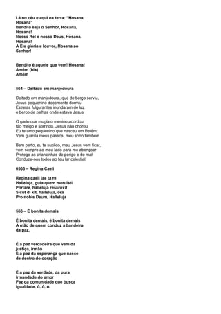 Lá no céu e aqui na terra: “Hosana,
Hosana”
Bendito seja o Senhor, Hosana,
Hosana!
Nosso Rei e nosso Deus, Hosana,
Hosana!
A Ele glória e louvor, Hosana ao
Senhor!


Bendito é aquele que vem! Hosana!
Amém (bis)
Amém


564 – Deitado em manjedoura

Deitado em manjedoura, que de berço serviu,
Jesus pequenino docemente dormiu
Estrelas fulgurantes inundaram de luz
o berço de palhas onde estava Jesus

O gado que mugia o menino acordou,
tão meigo e sorrindo, Jesus não chorou
Eu te amo pequenino que nasceu em Belém!
Vem guarda meus passos, meu sono também

Bem perto, eu te suplico, meu Jesus vem ficar,
vem sempre ao meu lado para me abençoar
Protege as criancinhas do perigo e do mal
Conduze-nos todos ao teu lar celestial.

0565 – Regina Caeli

Regina caeli lae ta re
Halleluja, guia quem meruisti
Portare, halleluja resurexit
Sicut di xit, halleluja, ora
Pro nobis Deum, Halleluja


566 – É bonita demais

É bonita demais, é bonita demais
A mão de quem conduz a bandeira
da paz.


É a paz verdadeira que vem da
justiça, irmão
É a paz da esperança que nasce
de dentro do coração


É a paz da verdade, da pura
irmandade do amor
Paz da comunidade que busca
igualdade, ô, ô, ô.
 