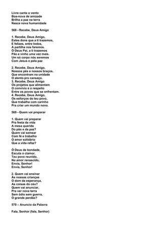 Livre canta o vento
Boa-nova de amizade
Brilha a paz na terra
Nasce nova humanidade

568 - Recebe, Deus Amigo

1. Recebe, Deus Amigo,
Estes dons que a ti trazemos,
E felizes, entre todos,
A partilha nos faremos.
Ó Deus Pai, a ti trazemos
Pão e vinho uma vez mais.
Um só corpo nós seremos
Com Jesus e pela paz

2. Recebe, Deus Amigo,
Nossos pés e nossos braços,
Que encontram na unidade
O alento pro cansaço.
3. Recebe, Deus Amigo
Os projetos que alimentam
O convívio e o respeito
Entre os povos que se enfrentam.
4. Recebe, Deus Amigo,
Os esforços do teu povo,
Que trabalha com carinho
Pra criar um mundo novo.

569 - Quem vai preparar

1. Quem vai preparar
Pra festa da vida
A mesa querida
Do pão e da paz?
Quem vai semear
Com fé e trabalho
O amor solidário
Que a vida refaz?

Ó Deus de bondade,
Escuta o clamor.
Teu povo reunido,
No amor renascido,
Envia, Senhor!
Envia, Senhor!

2. Quem vai ensinar
Às nossas crianças
O dom da esperança,
As coisas do céu?
Quem vai anunciar,
Pra ver nova terra
Sem ódio sem guerra,
O grande perdão?

570 – Anuncio da Palavra

Fala, Senhor (fala, Senhor)
 