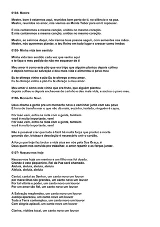 0104- Mestre

Mestre, bom é estarmos aqui, reunidos bem perto de ti, no silêncio e na paz.
Mestre, reunidos no amor, nós viemos ao Monte Tabor para em ti repousar.

E nós cantaremos a mesma canção, unidos no mesmo coração.
E nós cantaremos a mesma canção, unidos no mesmo coração.

Mestre, ao sairmos daqui, nós iremos teus passos seguir, com sementes nas mãos.
Mestre, nós queremos plantar, o teu Reino em todo lugar e crescer como irmãos

0105- Minha vida tem sentido

Minha vida tem sentido cada vez que venho aqui
e te faço o meu pedido de não me esquecer de ti

Meu amor é como este pão que era trigo que alguém plantou depois colheu
e depois tornou-se salvação e deu mais vida e alimentou o povo meu

Eu te ofereço vinho e pão Eu te ofereço o meu amor.
Eu te ofereço vinho e pão Eu te ofereço o meu amor.

Meu amor é como este vinho que era fruto, que alguém plantou
depois colheu e depois encheu-se de carinho e deu mais vida, e saciou o povo meu.

0106- Momento Novo

Deus chama a gente pra um momento novo e caminhar junto com seu povo
É hora de transformar o que não dá mais, sozinho, isolado, ninguém é capaz.

Por isso vem, entra na roda com a gente, também
você é muito importante, vem!
Por isso vem, entra na roda com a gente, também
você é muito importante, vem!

Não é possível crer que tudo é fácil há muita força que produz a morte
gerando dor, tristeza e desolação é necessário unir o cordão.

A força que hoje faz brotar a vida atua em nós pela Sua Graça, é
Deus quem nos convida pra trabalhar, o amor repartir e as forças juntar.

0107- Nasceu-nos hoje

Nasceu-nos hoje um menino e um filho nos foi doado.
Grande é este pequenino, Rei da Paz será chamado.
Aleluia, aleluia, aleluia, aleluia
Aleluia, aleluia, aleluia

Cantai, cantai ao Senhor, um canto novo um louvor
por maravilhas tão grandes, um canto novo um louvor
Por tal vitória e poder, um canto novo um louvor
Por um amor tão fiel, um canto novo um louvor

A Salvação resplendeu, um canto novo um louvor
Justiça apareceu, um canto novo um louvor
Toda a Terra contemplou, um canto novo um louvor
Com alegria aplaudi, um canto novo um louvor

Clarins, violões tocai, um canto novo um louvor
 