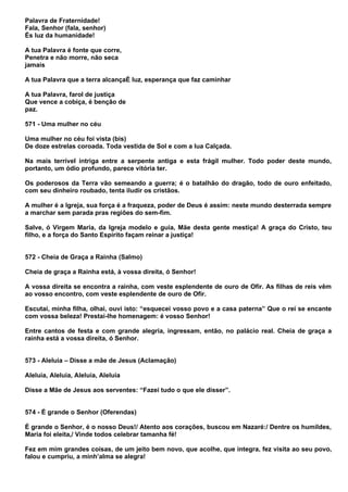 Palavra de Fraternidade!
Fala, Senhor (fala, senhor)
És luz da humanidade!

A tua Palavra é fonte que corre,
Penetra e não morre, não seca
jamais

A tua Palavra que a terra alcançaÉ luz, esperança que faz caminhar

A tua Palavra, farol de justiça
Que vence a cobiça, é benção de
paz.

571 - Uma mulher no céu

Uma mulher no céu foi vista (bis)
De doze estrelas coroada. Toda vestida de Sol e com a lua Calçada.

Na mais terrível intriga entre a serpente antiga e esta frágil mulher. Todo poder deste mundo,
portanto, um ódio profundo, parece vitória ter.

Os poderosos da Terra vão semeando a guerra; é o batalhão do dragão, todo de ouro enfeitado,
com seu dinheiro roubado, tenta iludir os cristãos.

A mulher é a Igreja, sua força é a fraqueza, poder de Deus é assim: neste mundo desterrada sempre
a marchar sem parada pras regiões do sem-fim.

Salve, ó Virgem Maria, da Igreja modelo e guia, Mãe desta gente mestiça! A graça do Cristo, teu
filho, e a força do Santo Espírito façam reinar a justiça!


572 - Cheia de Graça a Rainha (Salmo)

Cheia de graça a Rainha está, à vossa direita, ó Senhor!

A vossa direita se encontra a rainha, com veste esplendente de ouro de Ofir. As filhas de reis vêm
ao vosso encontro, com veste esplendente de ouro de Ofir.

Escutai, minha filha, olhai, ouvi isto: “esquecei vosso povo e a casa paterna” Que o rei se encante
com vossa beleza! Prestai-lhe homenagem: é vosso Senhor!

Entre cantos de festa e com grande alegria, ingressam, então, no palácio real. Cheia de graça a
rainha está a vossa direita, ó Senhor.


573 - Aleluia – Disse a mãe de Jesus (Aclamação)

Aleluia, Aleluia, Aleluia, Aleluia

Disse a Mãe de Jesus aos serventes: “Fazei tudo o que ele disser”.


574 - É grande o Senhor (Oferendas)

É grande o Senhor, é o nosso Deus!/ Atento aos corações, buscou em Nazaré:/ Dentre os humildes,
Maria foi eleita,/ Vinde todos celebrar tamanha fé!

Fez em mim grandes coisas, de um jeito bem novo, que acolhe, que integra, fez visita ao seu povo,
falou e cumpriu, a minh’alma se alegra!
 
