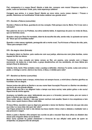 Fiel, compassivo é o nosso Deus!/ Atento a toda dor, conosco vem morar/ Dispensa orgulho e
poder, nutre os famintos/ Vinde, pois, toda esperança celebrar!

Coragem que anima, é o nosso Deus!/ Atento ao novo reino, ouviu nosso clamor: / Trouxe o
perdão. Reanimou os humilhados/ Vinde todos celebrar seu grande amor!


575 - Ouviste a Palavra (comunhão)

Ouviste a Palavra de Deus, guardas-te em teu coração. Feliz porque cres te, Maria. Por ti nos vem a
salvação!/

Nas palavras da Lei e os Profetas, tua alma sedenta bebia. A esperança do povo na vinda de Deus,
que os famintos sacia.

Quando o Anjo por Deus foi mandado, dizer-te da escolha tão alta, sendo mãe, tu quiseste ser serva
do “Deus que os humildes exalta”

Quando o viste nascer rejeitado, perseguido até a morte cruel, Tua fé trouxe a Páscoa da vida, pois,
“Deus para sempre é fiel”.


576 - De alegria vibrei (Entrada)

De alegria vibrei no Senhor, pois vestiu-me com sua justiça, adornou-me com jóias bonitas, como
esposa do Rei me elevou

Transborda o meu coração em belos versos ao Rei, um poema, uma canção com a língua
escreverei: de todos és o mais belo, a graça desabrochou em teu semblante, em teus lábios pra
sempre Deus te abençoou.

Valente, forte, herói. Pela verdade a lutar, a justiça a defender, vitorioso Tu serás. Lutas com arma e
poder, o inimigo a correr, eterno é teu trono, ó Deus, é retidão para valer!


577 - Bendirei ao Senhor (comunhão)

Bendirei ao Senhor todo o tempo, minha boca vai sempre louvar, a minh’alma o Senhor glorifica os
humildes irão se alegrar.

Vamos juntos dar glória ao Senhor e ao seu nome fazer louvação/ Procurei e o Senhor me atendeu,/
me livrou de uma grande aflição.
Olhem todos pra ele e se alegrem/ todo o tempo sua boca sorria,/ este pobre gritou e ele ouviu/
fiquei livre da minha agonia.

Acampou na batalha seu anjo,/ defendendo seu povo e o livrando,/ provem todos, pra ver como é
bom,/ o Senhor que nos vai abrigando.
Povo santo, adore o Senhor, / aos que temem nenhum mal assalta./ Quem é rico empobrece e tem
fome, mas a quem busca a Deus nada falta.

Ó meus filhos, escutem o que eu digo/ pra aprender o temor do Senhor./ Quem de nós que não ama
sua vida,/ e a seus dias não quer dar valor?
Tua língua preserva do mal/ e não deixes tua boca mentir./ Ama o bem e detesta a maldade/ vem a
paz procurar e seguir.

Sobre o justo o Senhor olha sempre/ seu ouvido se põe a escutar/ Que teus olhos se afastem dos
maus/ pois ninguém deles vai se lembrar
Deus ouviu quando os justos chamaram/ e livrou-os de sua aflição/ está perto de quem se
arrepende,/ ao pequeno Ele dá salvação
 