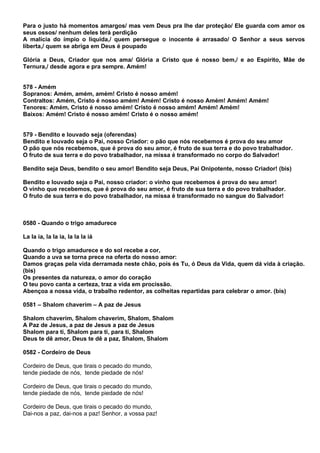 Para o justo há momentos amargos/ mas vem Deus pra lhe dar proteção/ Ele guarda com amor os
seus ossos/ nenhum deles terá perdição
A malícia do ímpio o liquida,/ quem persegue o inocente é arrasado/ O Senhor a seus servos
liberta,/ quem se abriga em Deus é poupado

Glória a Deus, Criador que nos ama/ Glória a Cristo que é nosso bem,/ e ao Espírito, Mãe de
Ternura,/ desde agora e pra sempre. Amém!


578 - Amém
Sopranos: Amém, amém, amém! Cristo é nosso amém!
Contraltos: Amém, Cristo é nosso amém! Amém! Cristo é nosso Amém! Amém! Amém!
Tenores: Amém, Cristo é nosso amém! Cristo é nosso amém! Amém! Amém!
Baixos: Amém! Cristo é nosso amém! Cristo é o nosso amém!


579 - Bendito e louvado seja (oferendas)
Bendito e louvado seja o Pai, nosso Criador: o pão que nós recebemos é prova do seu amor
O pão que nós recebemos, que é prova do seu amor, é fruto de sua terra e do povo trabalhador.
O fruto de sua terra e do povo trabalhador, na missa é transformado no corpo do Salvador!

Bendito seja Deus, bendito o seu amor! Bendito seja Deus, Pai Onipotente, nosso Criador! (bis)

Bendito e louvado seja o Pai, nosso criador: o vinho que recebemos é prova do seu amor!
O vinho que recebemos, que é prova do seu amor, é fruto de sua terra e do povo trabalhador.
O fruto de sua terra e do povo trabalhador, na missa é transformado no sangue do Salvador!



0580 - Quando o trigo amadurece

La la ia, la la ia, la la la iá

Quando o trigo amadurece e do sol recebe a cor,
Quando a uva se torna prece na oferta do nosso amor:
Damos graças pela vida derramada neste chão, pois és Tu, ó Deus da Vida, quem dá vida à criação.
(bis)
Os presentes da natureza, o amor do coração
O teu povo canta a certeza, traz a vida em procissão.
Abençoa a nossa vida, o trabalho redentor, as colheitas repartidas para celebrar o amor. (bis)

0581 – Shalom chaverim – A paz de Jesus

Shalom chaverim, Shalom chaverim, Shalom, Shalom
A Paz de Jesus, a paz de Jesus a paz de Jesus
Shalom para ti, Shalom para ti, para ti, Shalom
Deus te dê amor, Deus te dê a paz, Shalom, Shalom

0582 - Cordeiro de Deus

Cordeiro de Deus, que tirais o pecado do mundo,
tende piedade de nós, tende piedade de nós!

Cordeiro de Deus, que tirais o pecado do mundo,
tende piedade de nós, tende piedade de nós!

Cordeiro de Deus, que tirais o pecado do mundo,
Dai-nos a paz, dai-nos a paz! Senhor, a vossa paz!
 