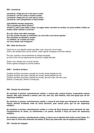 583 - Levanta-se

Levanta-te, chega pra cá e vem para o meio!
Levanta-te, une teu canto a nossos cantar!
Levanta-te, chega pra cá e vem para o meio!
Levanta-te, vem companheiro à vida brindar!

João Batista mandou perguntar:
“És tu aquele que Deus enviou?”
Contem a João o que estão a olhar: os cegos vêem, escutam os surdos, os coxos andam e falam os
mudos. Boas notícias a anunciar!

Se o teu olhar mais além enxergar,
se o teu ouvido escutar as entranhas, se a tua mão a do manco apertar,
dos excluídos se atendes o anseio,
e o solitário, se o trazes pro meio,
um novo tempo vais inaugurar!

584 - Além do Arco-íris

Certa vez eu ouvi alguém contar que além, sob o arco-íris, há um lugar
onde o céu sempre azul nos faz sonhar, onde a gente consegue os sonhos realizar

Por isso, quando a chuva tamborila na vidraça da janela
eu olho o arco-íris na esperança de encontrar a região tão bela

Onde o céu, sempre azul, nos faz sonhar
Onde a gente consegue os sonhos realizar


0585 – Cordeiro de Deus

Cordeiro de Deus que tirais o pecado do mundo, tende piedade de nós
Cordeiro de Deus que tirais o pecado do mundo, tende piedade de nós
Cordeiro de Deus que tirais o pecado do mundo, dai-nos a paz, dai-nos a paz
Senhor a Vossa paz, Senhor a Vossa paz.




586 - Canção da caminhada

Se caminhar é preciso, caminharemos unidos, e nossos pés, nossos braços, sustentarão nossos
passos. Não mais seremos a massa, sem vez, sem voz, sem história, mas uma Igreja que vai em
esperança solidária.

Se caminhar é preciso, caminharemos unidos, e nossa fé será tanta que transporá as montanhas.
Vamos abrindo fronteiras onde só havia barreiras, pois somos povo que vai em esperança
solidária.

Se caminhar é preciso, caminharemos unidos e o reino de Deus teremos como horizonte de vida.
Compartiremos as dores, os sofrimentos e as penas, levando a força do amor em esperança
solidária.

Se caminhar é preciso, caminharemos unidos, e nossa voz no deserto fará brotar novas fontes. E a
nova vida na Terra será antevista nas festas. É Deus que está entre nós em esperança solidária.

587 - Canção da chegada
 