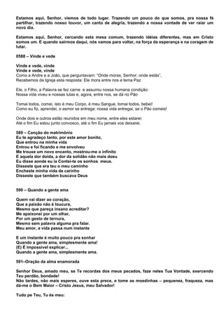 Estamos aqui, Senhor, viemos de todo lugar. Trazendo um pouco do que somos, pra nossa fé
partilhar, trazendo nosso louvor, um canto de alegria, trazendo a nossa vontade de ver raiar um
novo dia.

Estamos aqui, Senhor, cercando esta mesa comum, trazendo idéias diferentes, mas em Cristo
somos um. E quando sairmos daqui, nós vamos para voltar, na força da esperança e na coragem de
lutar.

0588 – Vinde e vede

Vinde e vede, vinde
Vinde e vede, vinde
Como a Andre e a João, que perguntavam: “Onde moras, Senhor, onde estás”,
Recebemos da Igreja esta resposta: Ele mora entre nos e tema Paz

Ele, o Filho, a Palavra se fez carne e assumiu nossa humana condição:
Nossa vida viveu e nossas lutas e, agora, entre nos, se dá no Pão

Tomai todos, comei, isto é meu Corpo, é meu Sangue, tomai todos, bebei!
Como eu fiz, aprendei, o asmor se entrega: nossa vida entregai, se o Pão comeis!

Onde dois e outros estão reunidos em meu nome, entre eles estarei:
Até o fim Eu estou junto convosco, até o fim Eu jamais vos deixarei.

589 – Canção do matrimônio
Eu te agradeço tanto, por este amor bonito,
Que entrou na minha vida
Entrou e foi ficando e me envolveu
Me trouxe um novo encanto, mostrou-me o infinito
E aquela dor doída, a dor da solidão não mais doeu
Eu disse aonde eu ia Contei-te os sonhos meus.
Disseste que era teu o meu caminho
Encheste minha vida de carinho
Disseste que também buscava Deus


590 – Quando a gente ama

Quem vai dizer ao coração,
Que a paixão não é loucura,
Mesmo que pareça insano acreditar?
Me apaixonei por um olhar,
Por um gesto de ternura,
Mesmo sem palavra alguma pra falar.
Meu amor, a vida passa num instante

E um instante é muito pouco pra sonhar
Quando a gente ama, simplesmente ama!
(E) É impossível explicar...
Quando a gente ama, simplesmente ama.

591–Oração da alma enamorada

Senhor Deus, amado meu, se Te recordas dos meus pecados, faze neles Tua Vontade, exercendo
Teu perdão, bondade!
Não tardes, não mais esperes, ouve esta prece, e tome as moedinhas – pequenez, fraqueza, mas
dá-me o Bem Maior – Cristo Jesus, meu Salvador!

Tudo pe Teu, Tu és meu:
 
