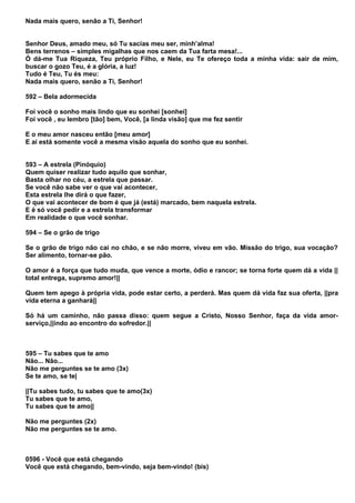Nada mais quero, senão a Ti, Senhor!


Senhor Deus, amado meu, só Tu sacias meu ser, minh’alma!
Bens terrenos – simples migalhas que nos caem da Tua farta mesa!...
Ó dá-me Tua Riqueza, Teu próprio Filho, e Nele, eu Te ofereço toda a minha vida: sair de mim,
buscar o gozo Teu, é a glória, a luz!
Tudo é Teu, Tu és meu:
Nada mais quero, senão a Ti, Senhor!

592 – Bela adormecida

Foi você o sonho mais lindo que eu sonhei [sonhei]
Foi você , eu lembro [tão] bem, Você, [a linda visão] que me fez sentir

E o meu amor nasceu então [meu amor]
E aí está somente você a mesma visão aquela do sonho que eu sonhei.


593 – A estrela (Pinóquio)
Quem quiser realizar tudo aquilo que sonhar,
Basta olhar no céu, a estrela que passar.
Se você não sabe ver o que vai acontecer,
Esta estrela lhe dirá o que fazer,
O que vai acontecer de bom é que já (está) marcado, bem naquela estrela.
E é só você pedir e a estrela transformar
Em realidade o que você sonhar.

594 – Se o grão de trigo

Se o grão de trigo não cai no chão, e se não morre, viveu em vão. Missão do trigo, sua vocação?
Ser alimento, tornar-se pão.

O amor é a força que tudo muda, que vence a morte, ódio e rancor; se torna forte quem dá a vida ||
total entrega, supremo amor!||

Quem tem apego à própria vida, pode estar certo, a perderá. Mas quem dá vida faz sua oferta, ||pra
vida eterna a ganhará||

Só há um caminho, não passa disso: quem segue a Cristo, Nosso Senhor, faça da vida amor-
serviço,||indo ao encontro do sofredor.||



595 – Tu sabes que te amo
Não... Não...
Não me perguntes se te amo (3x)
Se te amo, se te|

||Tu sabes tudo, tu sabes que te amo(3x)
Tu sabes que te amo,
Tu sabes que te amo||

Não me perguntes (2x)
Não me perguntes se te amo.



0596 - Você que está chegando
Você que está chegando, bem-vindo, seja bem-vindo! (bis)
 