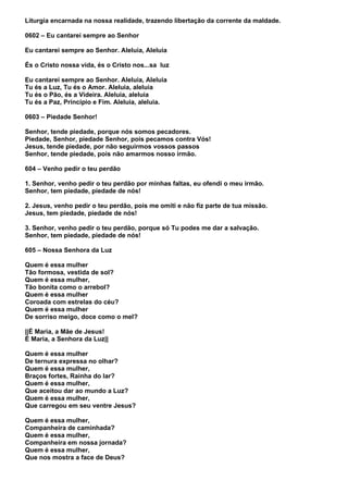 Liturgia encarnada na nossa realidade, trazendo libertação da corrente da maldade.

0602 – Eu cantarei sempre ao Senhor

Eu cantarei sempre ao Senhor. Aleluia, Aleluia

És o Cristo nossa vida, és o Cristo nos...sa luz

Eu cantarei sempre ao Senhor. Aleluia, Aleluia
Tu és a Luz, Tu és o Amor. Aleluia, aleluia
Tu és o Pão, és a Videira. Aleluia, aleluia
Tu és a Paz, Princípio e Fim. Aleluia, aleluia.

0603 – Piedade Senhor!

Senhor, tende piedade, porque nós somos pecadores.
Piedade, Senhor, piedade Senhor, pois pecamos contra Vós!
Jesus, tende piedade, por não seguirmos vossos passos
Senhor, tende piedade, pois não amarmos nosso irmão.

604 – Venho pedir o teu perdão

1. Senhor, venho pedir o teu perdão por minhas faltas, eu ofendi o meu irmão.
Senhor, tem piedade, piedade de nós!

2. Jesus, venho pedir o teu perdão, pois me omiti e não fiz parte de tua missão.
Jesus, tem piedade, piedade de nós!

3. Senhor, venho pedir o teu perdão, porque só Tu podes me dar a salvação.
Senhor, tem piedade, piedade de nós!

605 – Nossa Senhora da Luz

Quem é essa mulher
Tão formosa, vestida de sol?
Quem é essa mulher,
Tão bonita como o arrebol?
Quem é essa mulher
Coroada com estrelas do céu?
Quem é essa mulher
De sorriso meigo, doce como o mel?

||É Maria, a Mãe de Jesus!
É Maria, a Senhora da Luz||

Quem é essa mulher
De ternura expressa no olhar?
Quem é essa mulher,
Braços fortes, Rainha do lar?
Quem é essa mulher,
Que aceitou dar ao mundo a Luz?
Quem é essa mulher,
Que carregou em seu ventre Jesus?

Quem é essa mulher,
Companheira de caminhada?
Quem é essa mulher,
Companheira em nossa jornada?
Quem é essa mulher,
Que nos mostra a face de Deus?
 