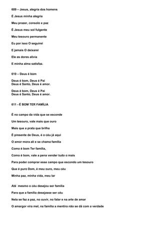 609 – Jesus, alegria dos homens

É Jesus minha alegria

Meu prazer, consolo e paz

É Jesus meu sol fulgente

Meu tesouro permanente

Eu por isso O seguirei

E jamais O deixarei

Ele as dores alivia

E minha alma satisfaz.


610 – Deus é bom

Deus é bom, Deus é Pai
Deus é Santo, Deus é amor.

Deus é bom, Deus é Pai
Deus é Santo, Deus é amor.


611 - É BOM TER FAMÍLIA


É no campo da vida que se esconde

Um tesouro, vale mais que ouro

Mais que a prata que brilha

É presente de Deus, é o céu já aqui

O amor mora ali e se chama família

Como é bom Ter família,

Como é bom, vale a pena vender tudo o mais

Para poder comprar esse campo que escondo um tesouro

Que é puro Dom, é meu ouro, meu céu

Minha paz, minha vida, meu lar


Até mesmo o céu desejou ser família

Para que a família desejasse ser céu

Nela se faz a paz, no ouvir, no falar e na arte de amar

O amargor vira mel, na família a mentira não se dá com a verdade
 
