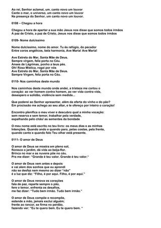 Ao rei, Senhor aclamai, um. canto novo um louvor
Cante o mar, o universo, um canto novo um louvor
Na presença do Senhor, um canto novo um louvor.

0108 – Chegou a hora

Chegou a hora de apertar a sua mão Jesus nos disse que somos todos irmãos
A paz de Cristo, a paz de Cristo, Jesus nos disse que somos todos irmãos

0109- Nome dulcíssimo

Nome dulcíssimo, nome do amor. Tu és refúgio, do pecador
Entre coros angélicos, bela harmonia, Ave Maria! Ave Maria!

Ave Estrela do Mar, Santa Mãe de Deus.
Sempre virgem, feliz porta no Céu.
Anses de Lágrimas, ponho a teus pés.
Oh! Rosa Mística, rogai por nós
Ave Estrela do Mar, Santa Mãe de Deus.
Sempre Virgem, feliz porta no Céu.

0110- Nos caminhos deste mundo

Nos caminhos deste mundo onde andei, a tristeza me cortou o
coração: ao ver homem contra homem, ao ver vida contra vida,
desespero e solidão, violência sem medida...

Que poderei ao Senhor apresentar, além da oferta do vinho e do pão?
Em procissão me achego ao seu altar, e te ofereço por inteiro o coração!

Encontro plenifica o meu viver e descubro qual a minha vocação:
sem reserva e sem temor, trabalhar pela verdade,
espalhando pelo chão/ as sementes da bondade

O meu nome está escrito no teu livro: os meus dias e as minhas
Intenções. Quando ando e quando paro, pelas costas, pela frente,
quando canto e quando falo Teu olhar está presente.

0111- O amor de Deus

O amor de Deus se mostra em pleno sol,
floresce o jardim, dá vida ao beija-flor.
Brinca no mar e as nuvens põe no céu.
Pra me dizer: “Grande é teu valor. Grande é teu valor.“

O amor de Deus vem antes e depois
e vai alem dos sonhos que eu aprendi
não se desfaz nem mesmo ao dizer “não”
é a luz que diz: “Filho, é por aqui. Filho, é por aqui.”

O amor de Deus renova os corações
fala de paz, reparte sempre o pão,
fere o temor, enfrenta os desafios,
me faz dizer: “Tudo bem irmão. Tudo bem irmão.”

O amor de Deus compõe e recompõe,
estende a mão, jamais exclui alguém;
frente ao rancor, se firma no perdão,
fazendo ver: “Eu te quero bem. Eu te quero bem. “
 