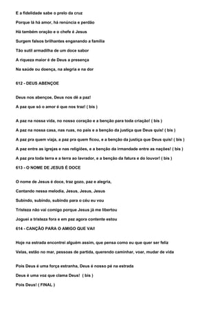 E a fidelidade sabe o prelo da cruz

Porque lá há amor, há renúncia e perdão

Há também oração e o chefe é Jesus

Surgem falsos brilhantes enganando a família

Tão sutil armadilha de um doce sabor

A riqueza maior é de Deus a presença

Na saúde ou doença, na alegria e na dor


612 - DEUS ABENÇOE


Deus nos abençoe, Deus nos dê a paz!

A paz que só o amor é que nos traz! ( bis )


A paz na nossa vida, no nosso coração e a benção para toda criação! ( bis )

A paz na nossa casa, nas ruas, no país e a benção da justiça que Deus quis! ( bis )

A paz pra quem viaja, a paz pra quem ficou, e a benção da justiça que Deus quis! ( bis )

A paz entre as igrejas e nas religiões, e a benção da irmandade entre as nações! ( bis )

A paz pra toda terra e a terra ao lavrador, e a benção da fatura e do louvor! ( bis )

613 - O NOME DE JESUS É DOCE


O nome de Jesus é doce, traz gozo, paz e alegria,

Cantando nessa melodia, Jesus, Jesus, Jesus

Subindo, subindo, subindo para o céu eu vou

Tristeza não vai comigo porque Jesus já me libertou

Joguei a tristeza fora e em paz agora contente estou

614 - CANÇÃO PARA O AMIGO QUE VAI!


Hoje na estrada encontrei alguém assim, que pensa como eu que quer ser feliz

Velas, estão no mar, pessoas de partida, querendo caminhar, voar, mudar de vida


Pois Deus é uma força estranha, Deus é nosso pé na estrada

Deus é uma voz que clama Deus! ( bis )

Pois Deus! ( FINAL )
 